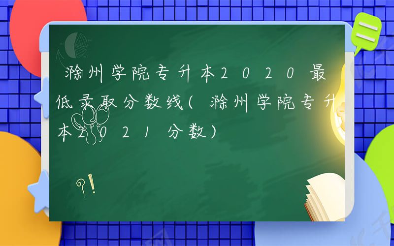 滁州学院专升本2020最低录取分数线(滁州学院专升本2021分数)