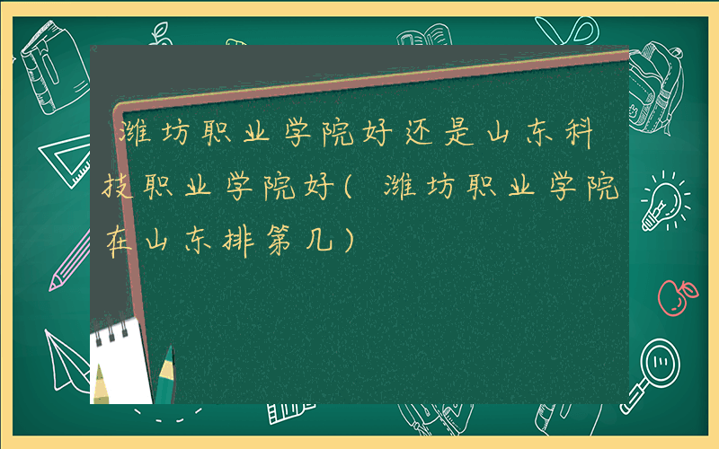 潍坊职业学院好还是山东科技职业学院好(潍坊职业学院在山东排第几)