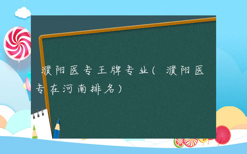 濮阳医专王牌专业(濮阳医专在河南排名)