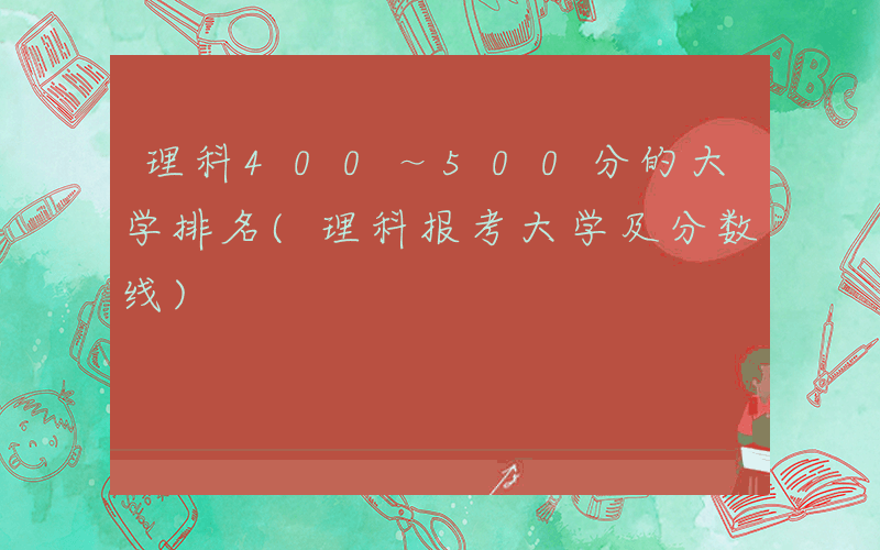 理科400～500分的大学排名(理科报考大学及分数线)