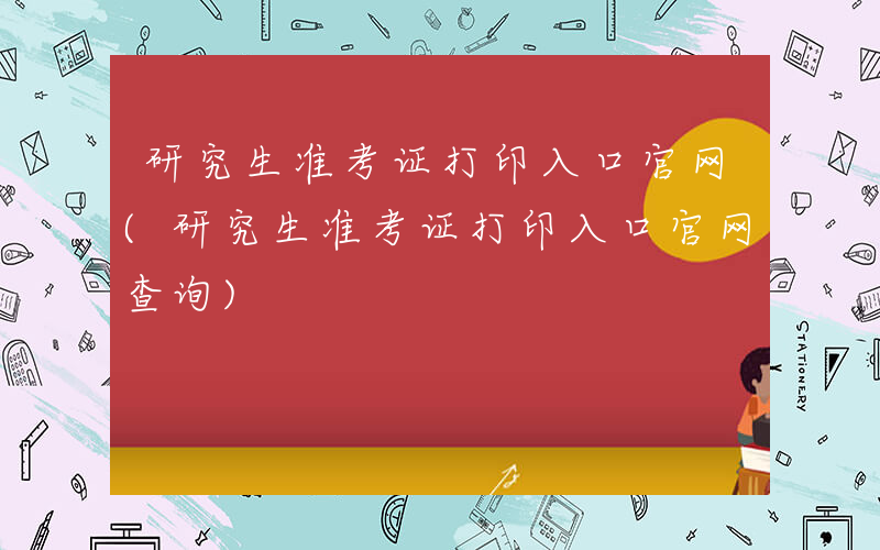 研究生准考证打印入口官网(研究生准考证打印入口官网查询)