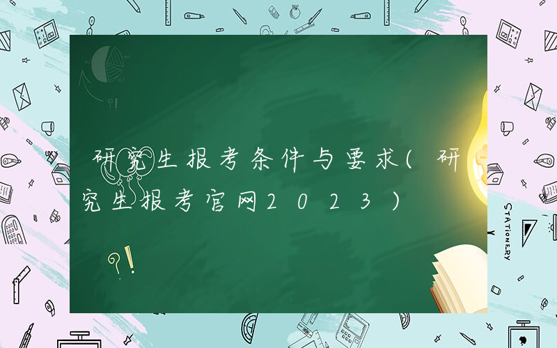 研究生报考条件与要求(研究生报考官网2023)