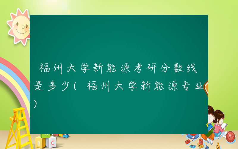 福州大学新能源考研分数线是多少(福州大学新能源专业)