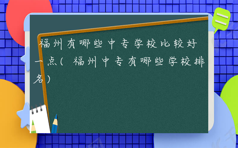 福州有哪些中专学校比较好一点(福州中专有哪些学校排名)