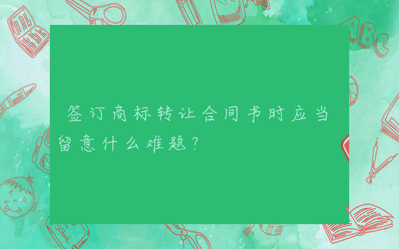 签订商标转让合同书时应当留意什么难题？