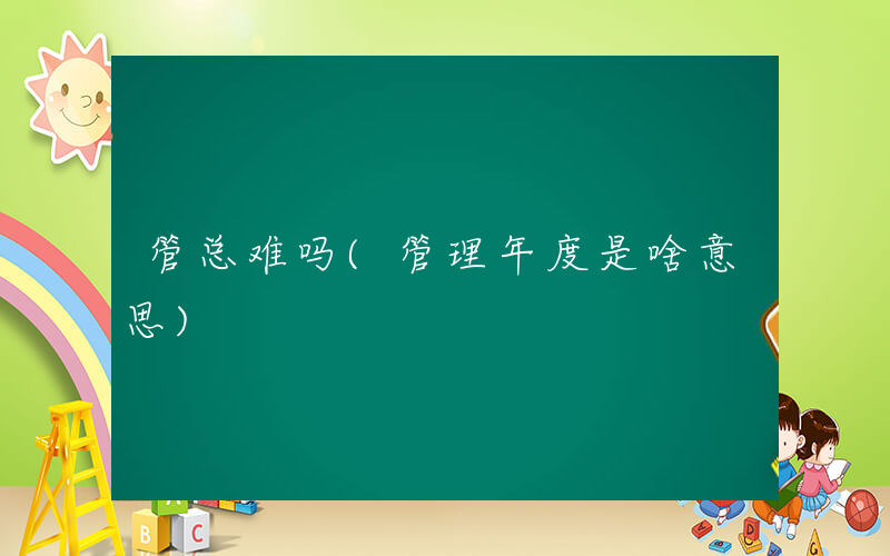 管总难吗(管理年度是啥意思)