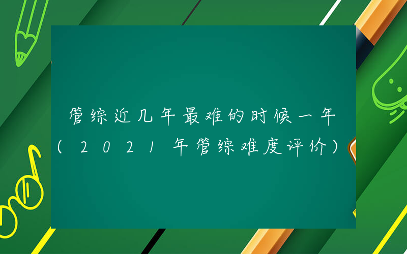 管综近几年最难的时候一年(2021年管综难度评价)