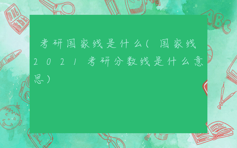 考研国家线是什么(国家线2021考研分数线是什么意思)