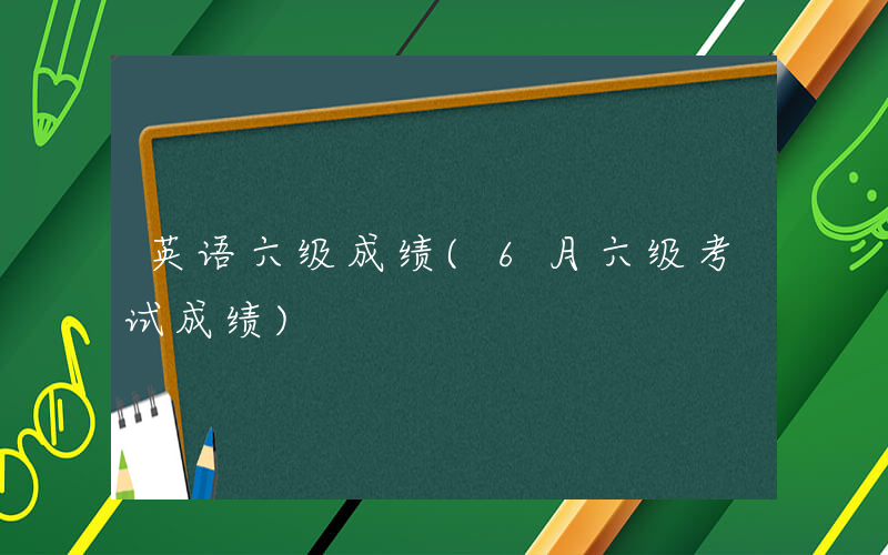 英语六级成绩(6月六级考试成绩)