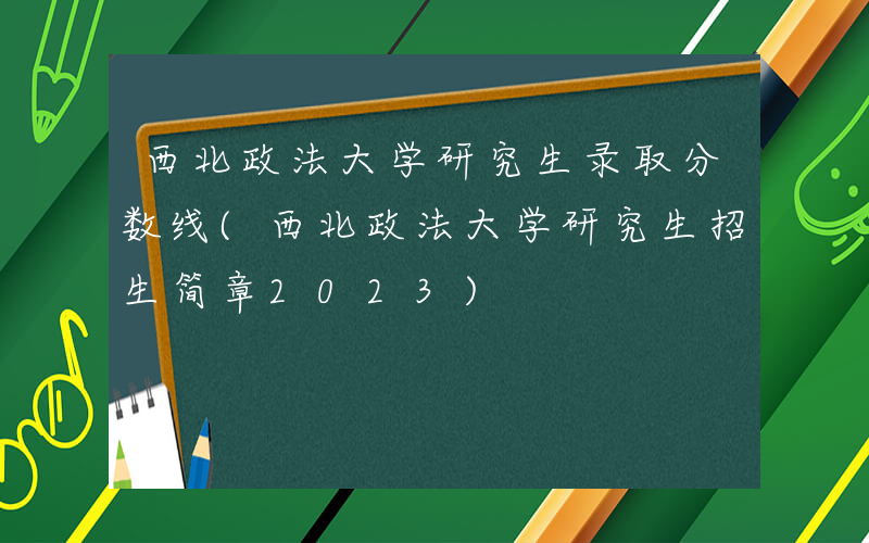 西北政法大学研究生录取分数线(西北政法大学研究生招生简章2023)