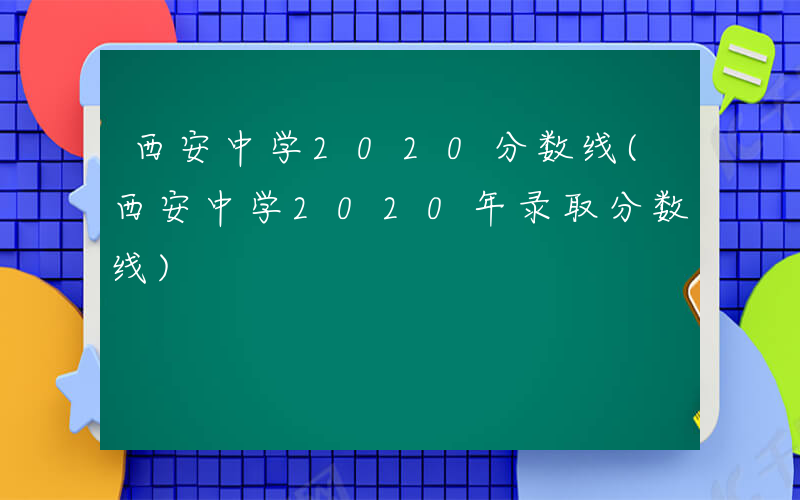 西安中学2020分数线(西安中学2020年录取分数线)