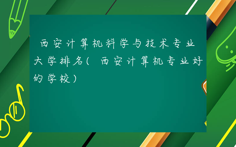 西安计算机科学与技术专业大学排名(西安计算机专业好的学校)