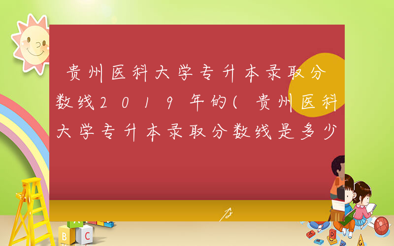 贵州医科大学专升本录取分数线2019年的(贵州医科大学专升本录取分数线是多少)