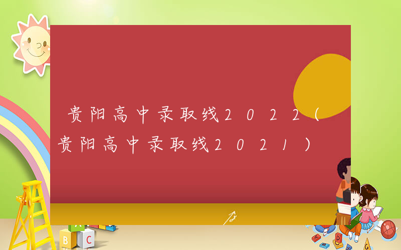 贵阳高中录取线2022(贵阳高中录取线2021)