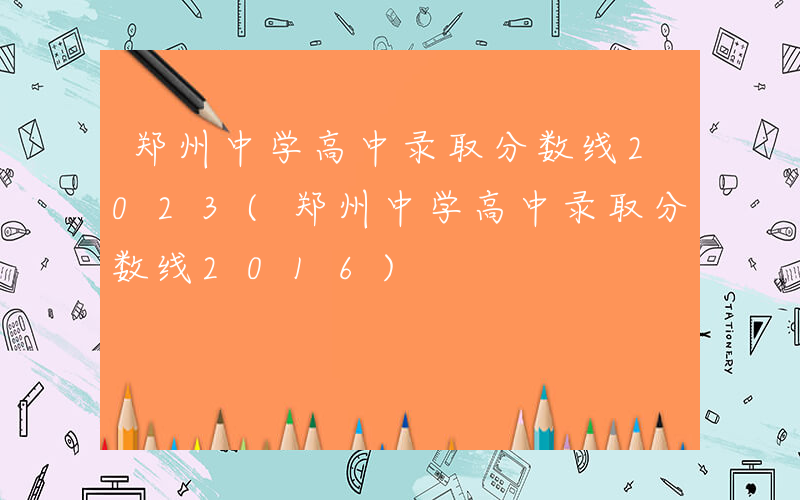 郑州中学高中录取分数线2023(郑州中学高中录取分数线2016)