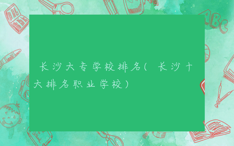 长沙大专学校排名(长沙十大排名职业学校)