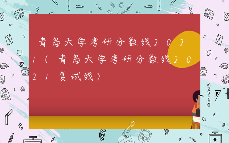 青岛大学考研分数线2021(青岛大学考研分数线2021复试线)