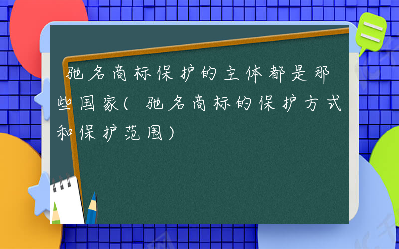 驰名商标保护的主体都是那些国家(驰名商标的保护方式和保护范围)