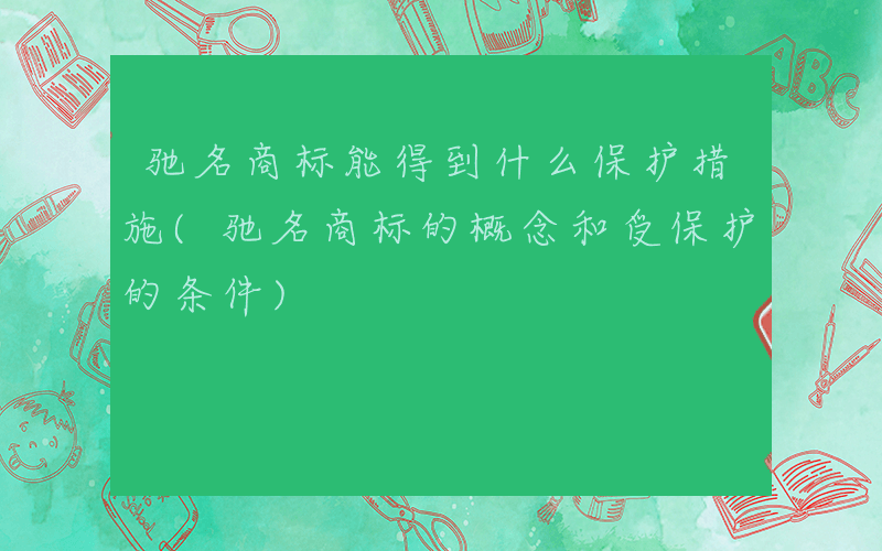 驰名商标能得到什么保护措施(驰名商标的概念和受保护的条件)