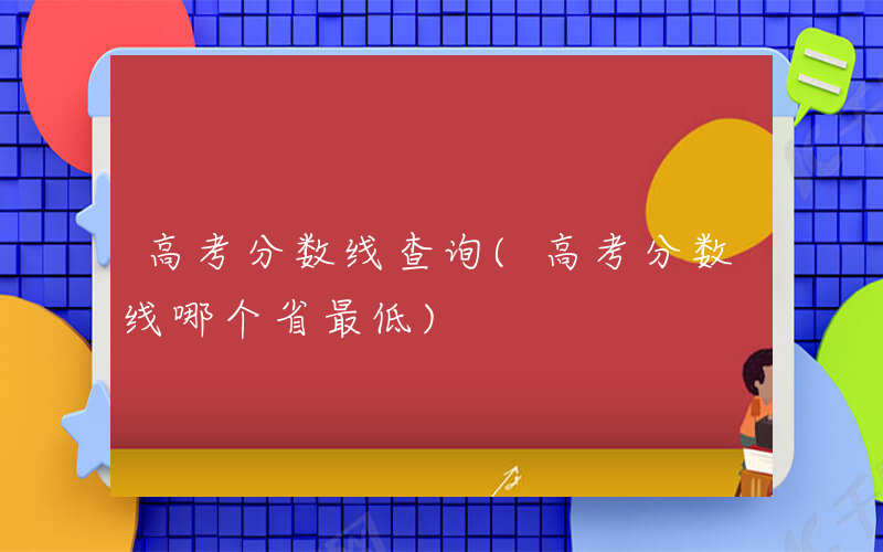 高考分数线查询(高考分数线哪个省最低)