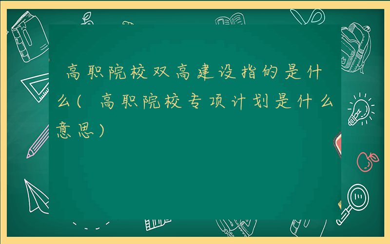 高职院校双高建设指的是什么(高职院校专项计划是什么意思)